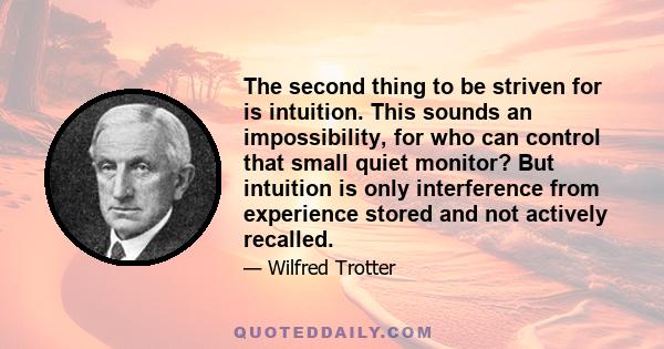 The second thing to be striven for is intuition. This sounds an impossibility, for who can control that small quiet monitor? But intuition is only interference from experience stored and not actively recalled.