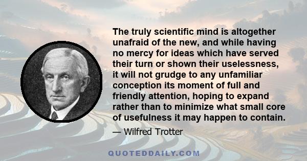 The truly scientific mind is altogether unafraid of the new, and while having no mercy for ideas which have served their turn or shown their uselessness, it will not grudge to any unfamiliar conception its moment of