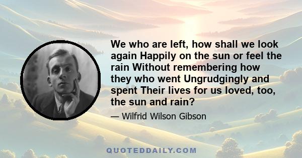 We who are left, how shall we look again Happily on the sun or feel the rain Without remembering how they who went Ungrudgingly and spent Their lives for us loved, too, the sun and rain?