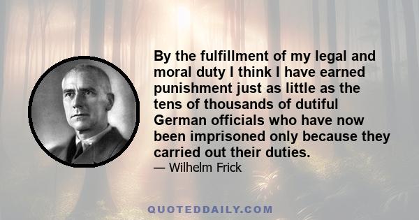 By the fulfillment of my legal and moral duty I think I have earned punishment just as little as the tens of thousands of dutiful German officials who have now been imprisoned only because they carried out their duties.