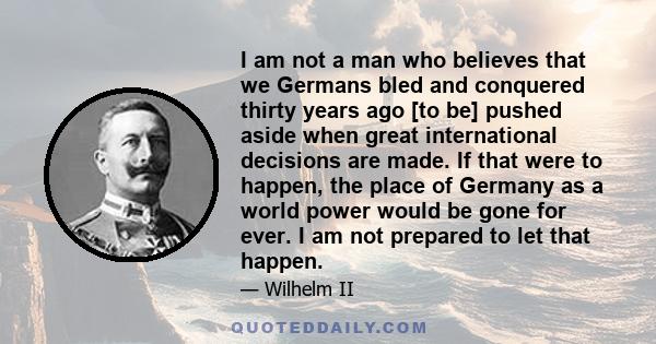 I am not a man who believes that we Germans bled and conquered thirty years ago [to be] pushed aside when great international decisions are made. If that were to happen, the place of Germany as a world power would be