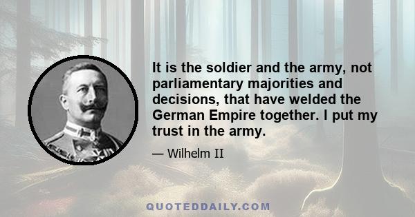 It is the soldier and the army, not parliamentary majorities and decisions, that have welded the German Empire together. I put my trust in the army.