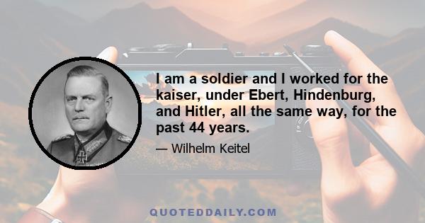 I am a soldier and I worked for the kaiser, under Ebert, Hindenburg, and Hitler, all the same way, for the past 44 years.