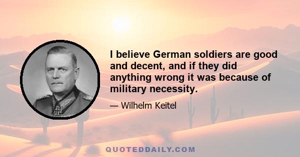 I believe German soldiers are good and decent, and if they did anything wrong it was because of military necessity.