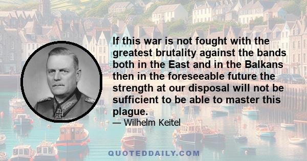 If this war is not fought with the greatest brutality against the bands both in the East and in the Balkans then in the foreseeable future the strength at our disposal will not be sufficient to be able to master this