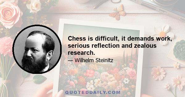 Chess is difficult, it demands work, serious reflection and zealous research.