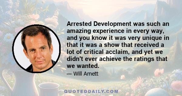 Arrested Development was such an amazing experience in every way, and you know it was very unique in that it was a show that received a lot of critical acclaim, and yet we didn't ever achieve the ratings that we wanted.