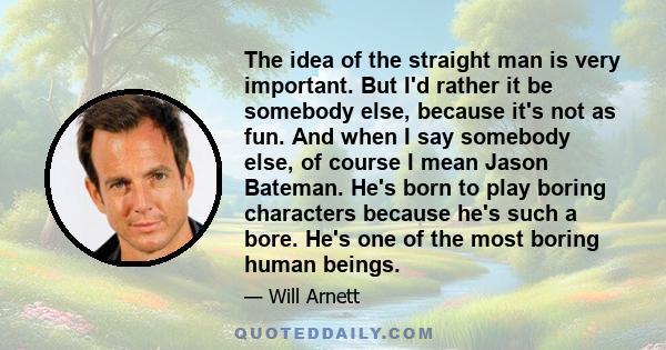 The idea of the straight man is very important. But I'd rather it be somebody else, because it's not as fun. And when I say somebody else, of course I mean Jason Bateman. He's born to play boring characters because he's 