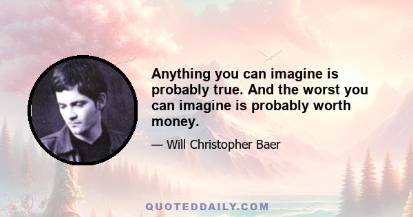 Anything you can imagine is probably true. And the worst you can imagine is probably worth money.