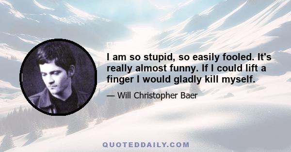 I am so stupid, so easily fooled. It's really almost funny. If I could lift a finger I would gladly kill myself.