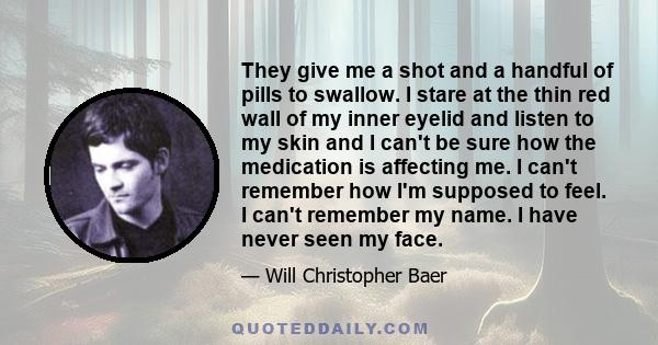 They give me a shot and a handful of pills to swallow. I stare at the thin red wall of my inner eyelid and listen to my skin and I can't be sure how the medication is affecting me. I can't remember how I'm supposed to