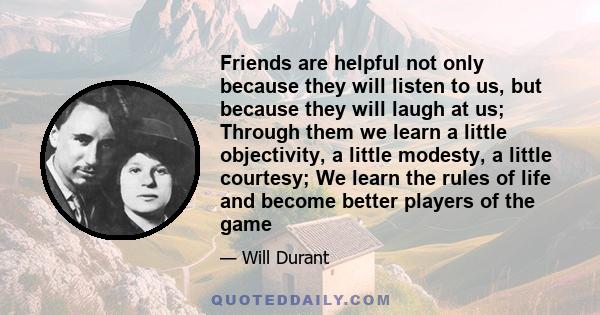 Friends are helpful not only because they will listen to us, but because they will laugh at us; Through them we learn a little objectivity, a little modesty, a little courtesy; We learn the rules of life and become