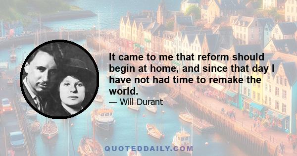 It came to me that reform should begin at home, and since that day I have not had time to remake the world.