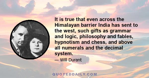 It is true that even across the Himalayan barrier India has sent to the west, such gifts as grammar and logic, philosophy and fables, hypnotism and chess, and above all numerals and the decimal system.