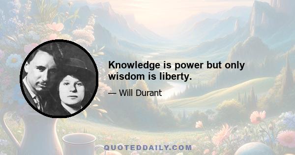 Knowledge is power but only wisdom is liberty.