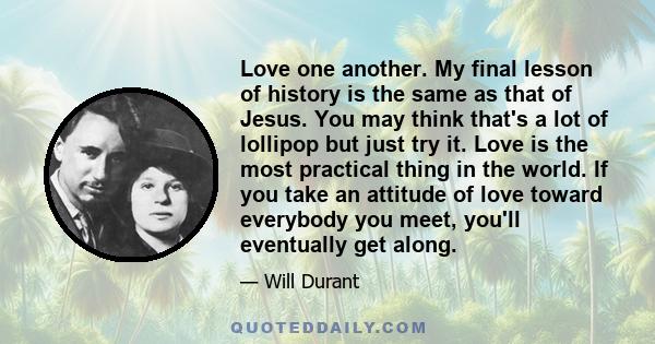 Love one another. My final lesson of history is the same as that of Jesus. You may think that's a lot of lollipop but just try it. Love is the most practical thing in the world. If you take an attitude of love toward