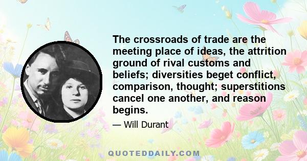 The crossroads of trade are the meeting place of ideas, the attrition ground of rival customs and beliefs; diversities beget conflict, comparison, thought; superstitions cancel one another, and reason begins.