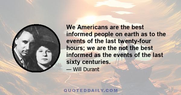 We Americans are the best informed people on earth as to the events of the last twenty-four hours; we are the not the best informed as the events of the last sixty centuries.