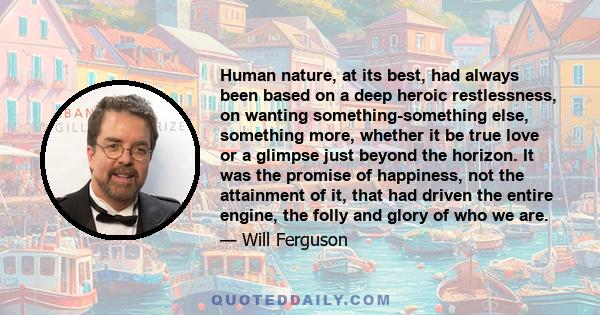 Human nature, at its best, had always been based on a deep heroic restlessness, on wanting something-something else, something more, whether it be true love or a glimpse just beyond the horizon. It was the promise of