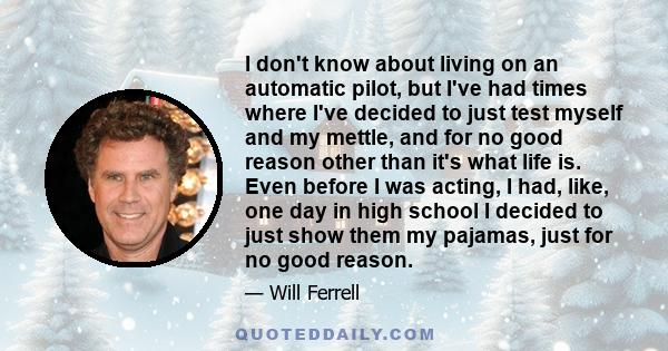 I don't know about living on an automatic pilot, but I've had times where I've decided to just test myself and my mettle, and for no good reason other than it's what life is. Even before I was acting, I had, like, one