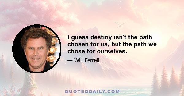 I guess destiny isn't the path chosen for us, but the path we chose for ourselves.