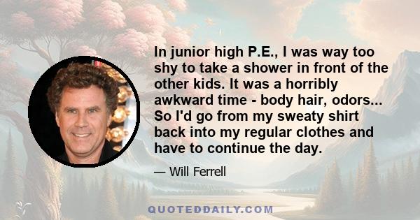 In junior high P.E., I was way too shy to take a shower in front of the other kids. It was a horribly awkward time - body hair, odors... So I'd go from my sweaty shirt back into my regular clothes and have to continue