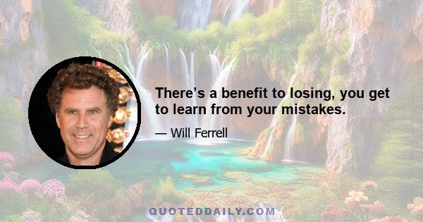 There’s a benefit to losing, you get to learn from your mistakes.