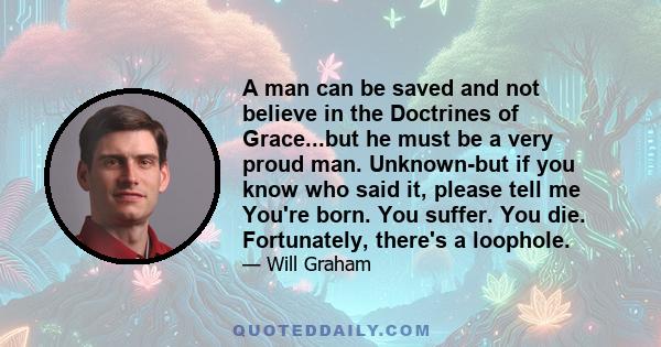 A man can be saved and not believe in the Doctrines of Grace...but he must be a very proud man. Unknown-but if you know who said it, please tell me You're born. You suffer. You die. Fortunately, there's a loophole.