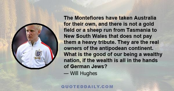 The Montefiores have taken Australia for their own, and there is not a gold field or a sheep run from Tasmania to New South Wales that does not pay them a heavy tribute. They are the real owners of the antipodean