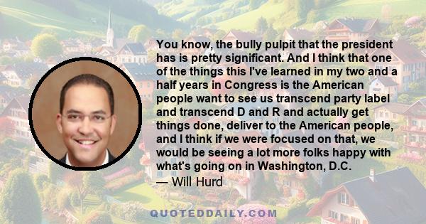 You know, the bully pulpit that the president has is pretty significant. And I think that one of the things this I've learned in my two and a half years in Congress is the American people want to see us transcend party