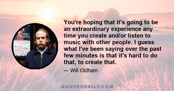 You're hoping that it's going to be an extraordinary experience any time you create and/or listen to music with other people. I guess what I've been saying over the past few minutes is that it's hard to do that, to