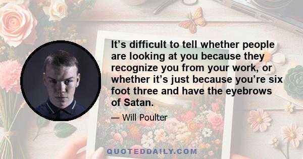 It’s difficult to tell whether people are looking at you because they recognize you from your work, or whether it’s just because you’re six foot three and have the eyebrows of Satan.