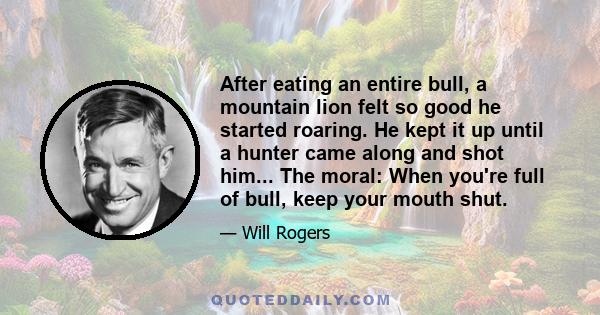 After eating an entire bull, a mountain lion felt so good he started roaring. He kept it up until a hunter came along and shot him... The moral: When you're full of bull, keep your mouth shut.