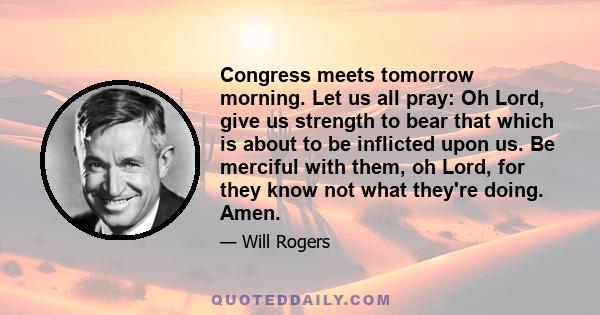 Congress meets tomorrow morning. Let us all pray: Oh Lord, give us strength to bear that which is about to be inflicted upon us. Be merciful with them, oh Lord, for they know not what they're doing. Amen.