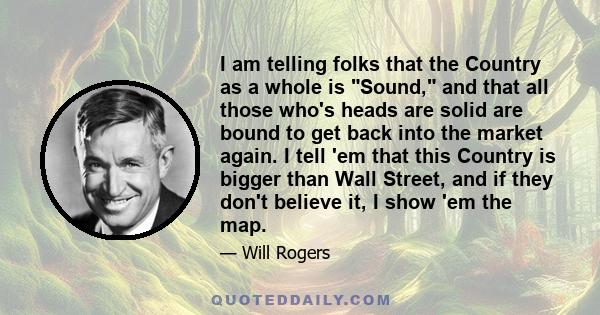 I am telling folks that the Country as a whole is Sound, and that all those who's heads are solid are bound to get back into the market again. I tell 'em that this Country is bigger than Wall Street, and if they don't