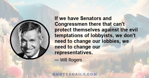 If we have Senators and Congressmen there that can't protect themselves against the evil temptations of lobbyists, we don't need to change our lobbies, we need to change our representatives.