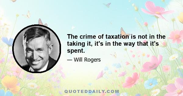 The crime of taxation is not in the taking it, it's in the way that it's spent.