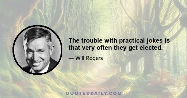 The trouble with practical jokes is that very often they get elected.