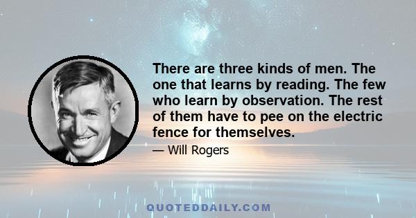 There are three kinds of men. The one that learns by reading. The few who learn by observation. The rest of them have to pee on the electric fence for themselves.