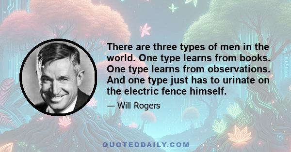 There are three types of men in the world. One type learns from books. One type learns from observations. And one type just has to urinate on the electric fence himself.