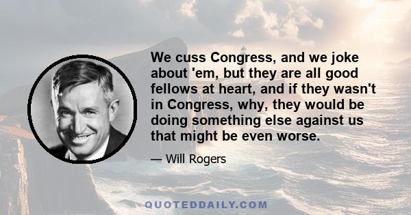 We cuss Congress, and we joke about 'em, but they are all good fellows at heart, and if they wasn't in Congress, why, they would be doing something else against us that might be even worse.