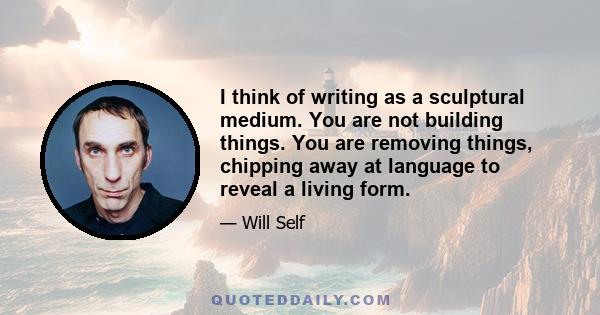 I think of writing as a sculptural medium. You are not building things. You are removing things, chipping away at language to reveal a living form.