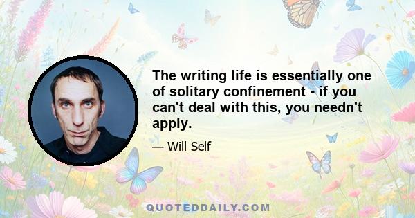 The writing life is essentially one of solitary confinement - if you can't deal with this, you needn't apply.