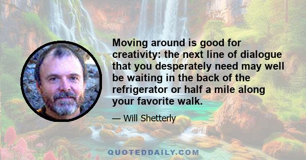 Moving around is good for creativity: the next line of dialogue that you desperately need may well be waiting in the back of the refrigerator or half a mile along your favorite walk.