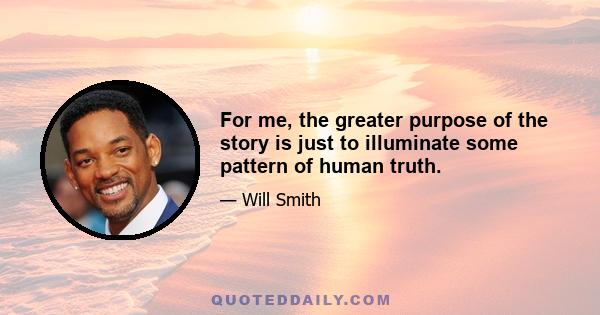 For me, the greater purpose of the story is just to illuminate some pattern of human truth.