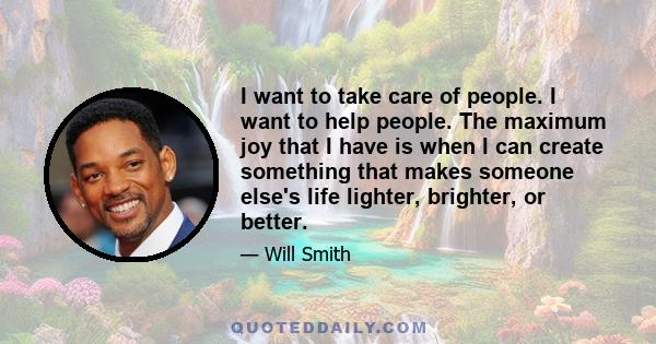 I want to take care of people. I want to help people. The maximum joy that I have is when I can create something that makes someone else's life lighter, brighter, or better.