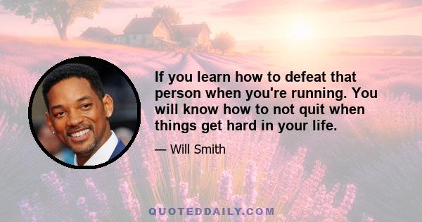 If you learn how to defeat that person when you're running. You will know how to not quit when things get hard in your life.