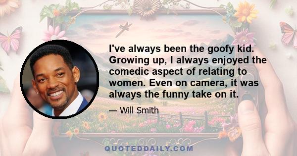 I've always been the goofy kid. Growing up, I always enjoyed the comedic aspect of relating to women. Even on camera, it was always the funny take on it.