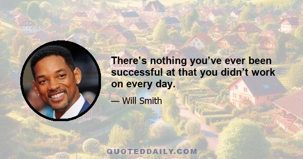 There’s nothing you’ve ever been successful at that you didn’t work on every day.