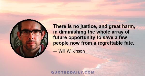 There is no justice, and great harm, in diminishing the whole array of future opportunity to save a few people now from a regrettable fate.